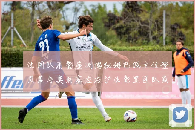 法国队用餐座次揭秘姆巴佩主位登贝莱与奥利塞左右护法彰显团队氛围