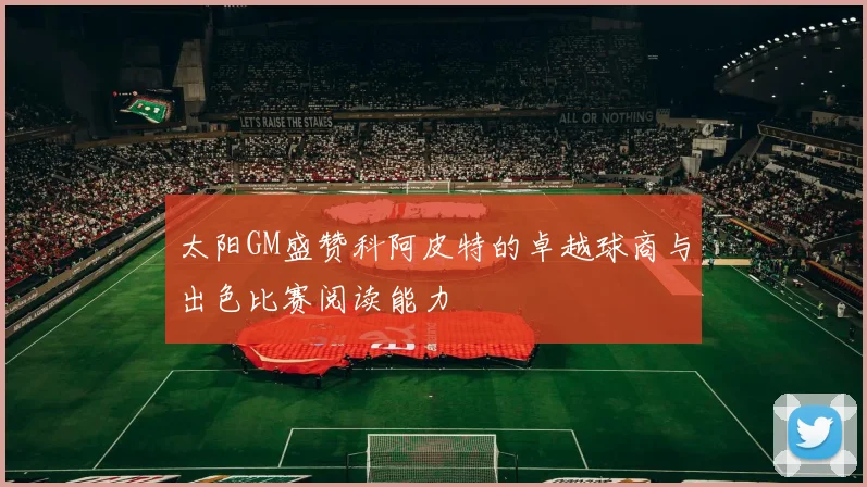 太阳GM盛赞科阿皮特的卓越球商与出色比赛阅读能力