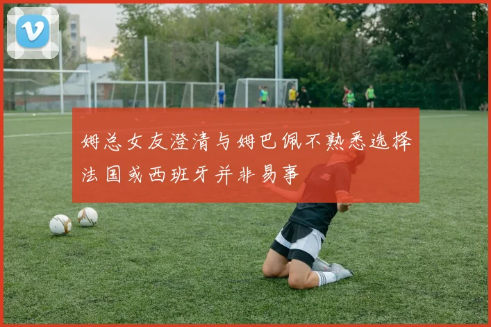 姆总女友澄清与姆巴佩不熟悉选择法国或西班牙并非易事