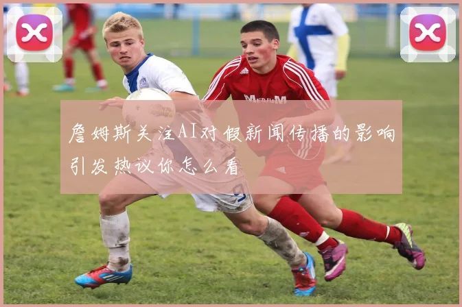 詹姆斯关注AI对假新闻传播的影响引发热议你怎么看