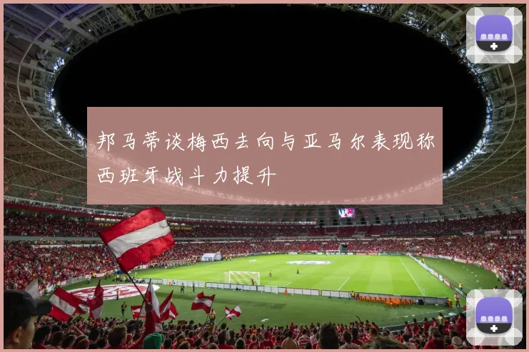 邦马蒂谈梅西去向与亚马尔表现称西班牙战斗力提升