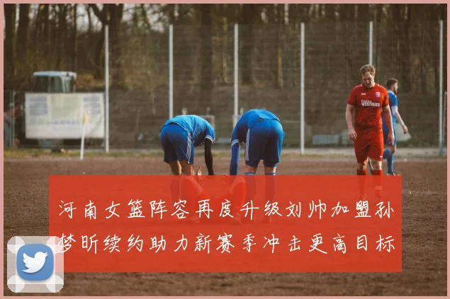 河南女篮阵容再度升级刘帅加盟孙梦昕续约助力新赛季冲击更高目标