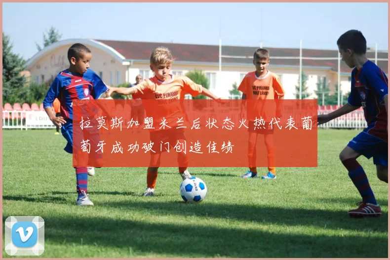拉莫斯加盟米兰后状态火热代表葡萄牙成功破门创造佳绩