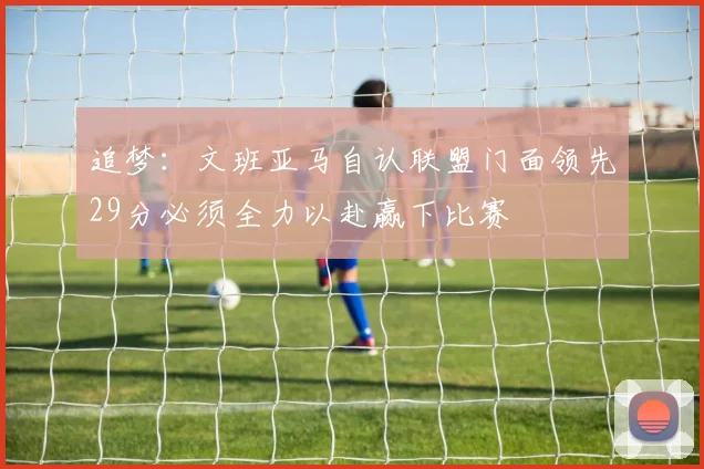 追梦：文班亚马自认联盟门面领先29分必须全力以赴赢下比赛