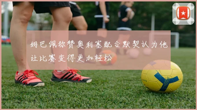 姆巴佩称赞奥利塞配合默契认为他让比赛变得更加轻松