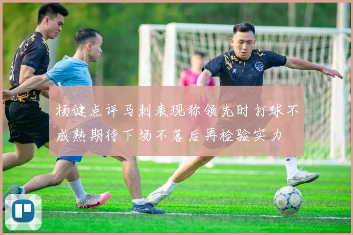 杨健点评马刺表现称领先时打球不成熟期待下场不落后再检验实力