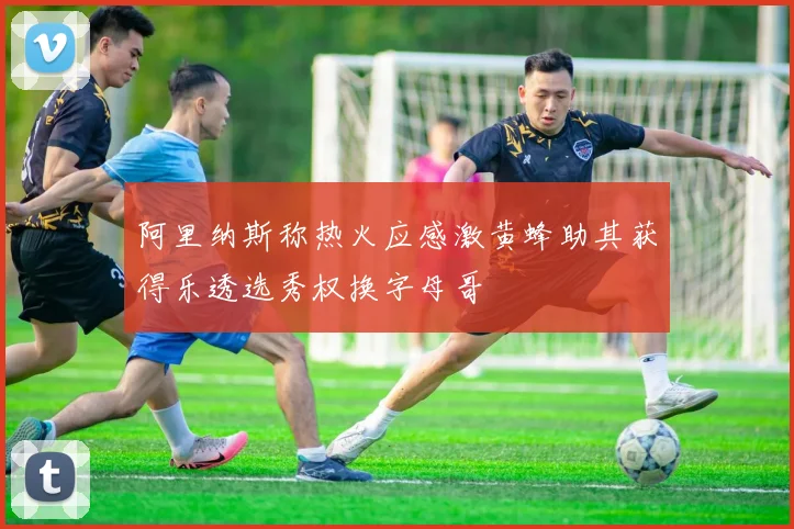 阿里纳斯称热火应感激黄蜂助其获得乐透选秀权换字母哥