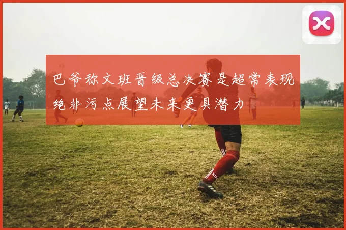 巴爷称文班晋级总决赛是超常表现绝非污点展望未来更具潜力