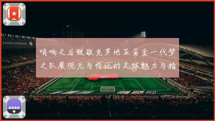 哨响之后致敬克罗地亚黄金一代梦之队展现无与伦比的足球魅力与精神