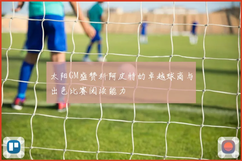太阳GM盛赞科阿皮特的卓越球商与出色比赛阅读能力