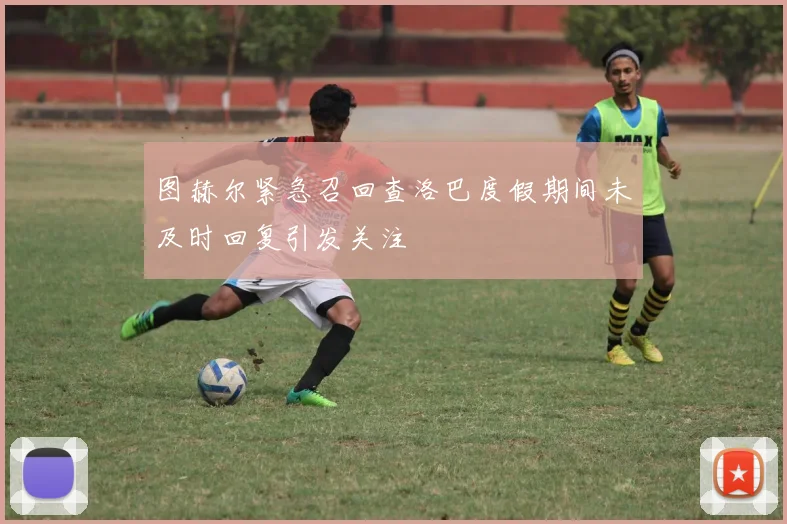 图赫尔紧急召回查洛巴度假期间未及时回复引发关注