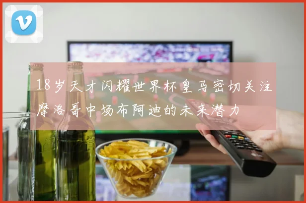 18岁天才闪耀世界杯皇马密切关注摩洛哥中场布阿迪的未来潜力