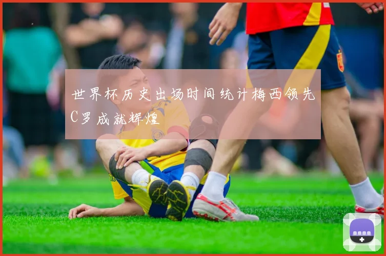 世界杯历史出场时间统计梅西领先C罗成就辉煌