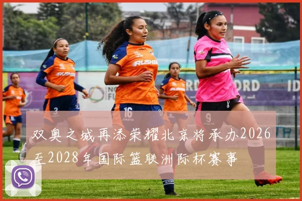 双奥之城再添荣耀北京将承办2026至2028年国际篮联洲际杯赛事
